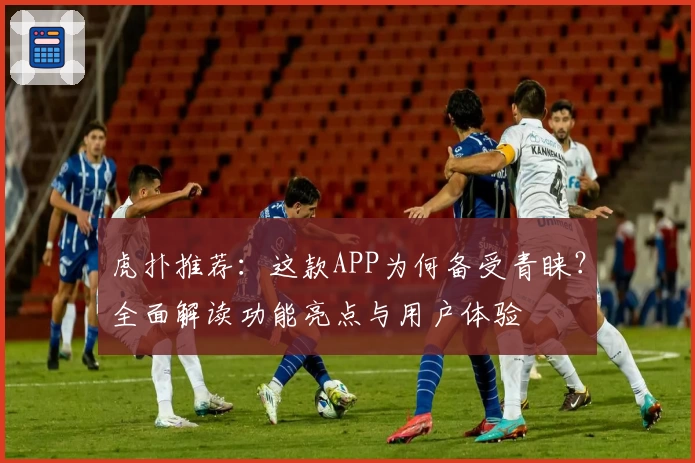 虎扑推荐：这款APP为何备受青睐？全面解读功能亮点与用户体验