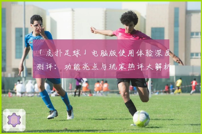 「虎扑足球」电脑版使用体验深度测评：功能亮点与玩家热评大解析