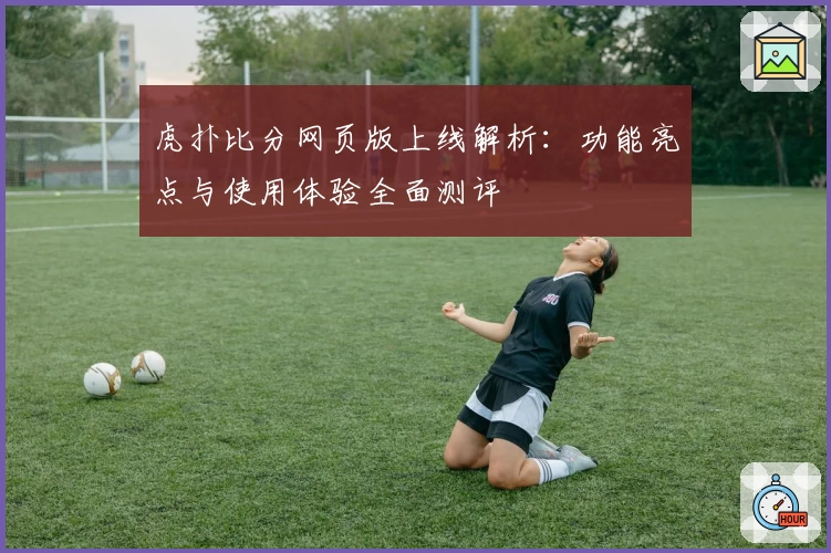 虎扑比分网页版上线解析：功能亮点与使用体验全面测评