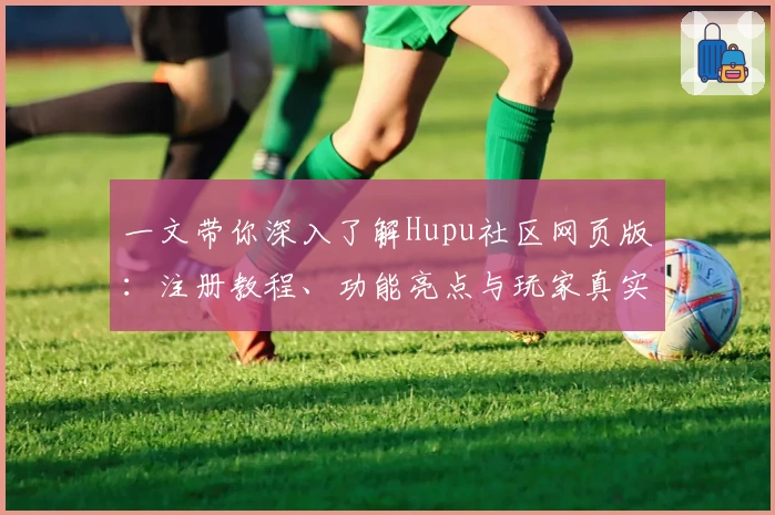 一文带你深入了解Hupu社区网页版：注册教程、功能亮点与玩家真实测评