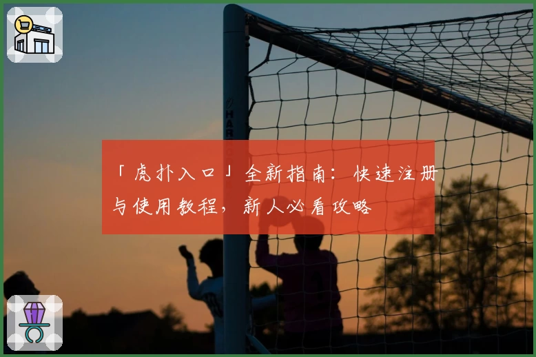 「虎扑入口」全新指南：快速注册与使用教程，新人必看攻略