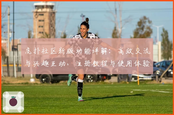 虎扑社区新版功能详解：高效交流与兴趣互动，注册教程与使用体验全揭秘