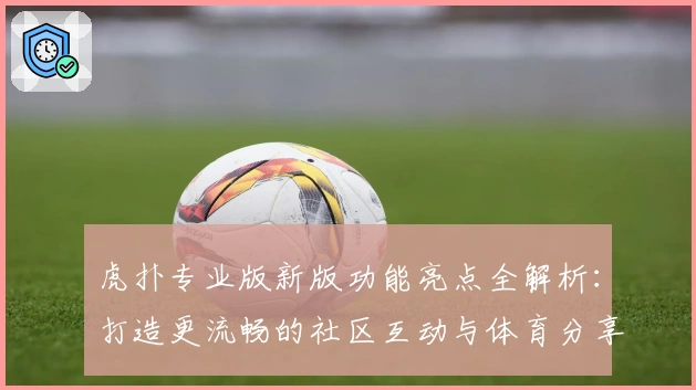 虎扑专业版新版功能亮点全解析：打造更流畅的社区互动与体育分享体验