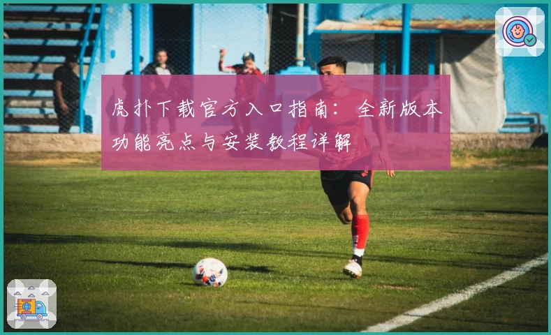虎扑下载官方入口指南:全新版本功能亮点与安装教程详解