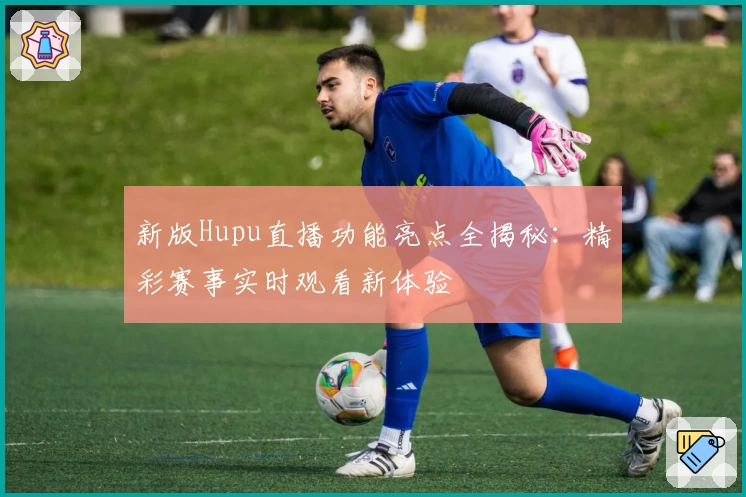 新版Hupu直播功能亮点全揭秘：精彩赛事实时观看新体验