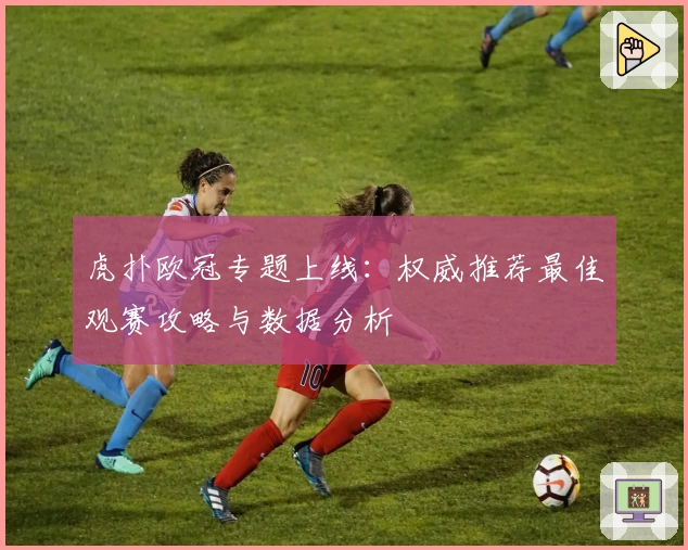 虎扑欧冠专题上线：权威推荐最佳观赛攻略与数据分析