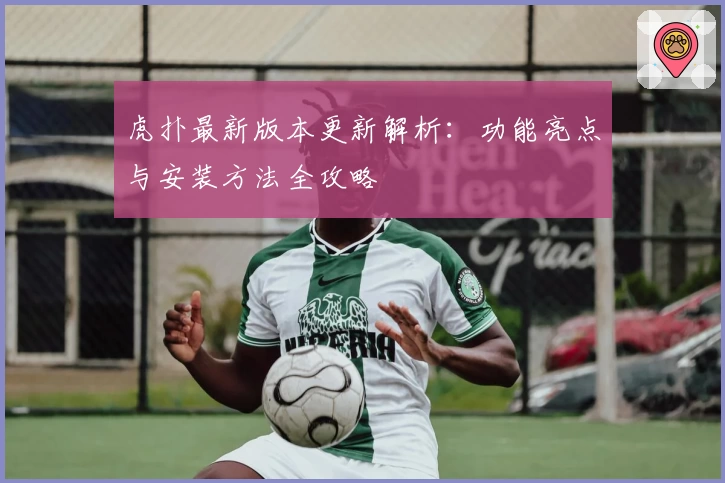 虎扑最新版本更新解析：功能亮点与安装方法全攻略