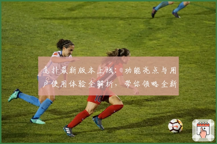 虎扑最新版本上线：功能亮点与用户使用体验全解析，带你领略全新社区魅力