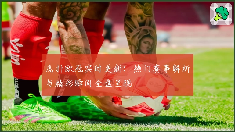 虎扑欧冠实时更新：热门赛事解析与精彩瞬间全盘呈现