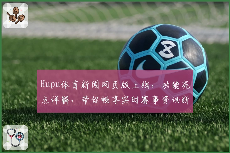 Hupu体育新闻网页版上线，功能亮点详解，带你畅享实时赛事资讯新体验