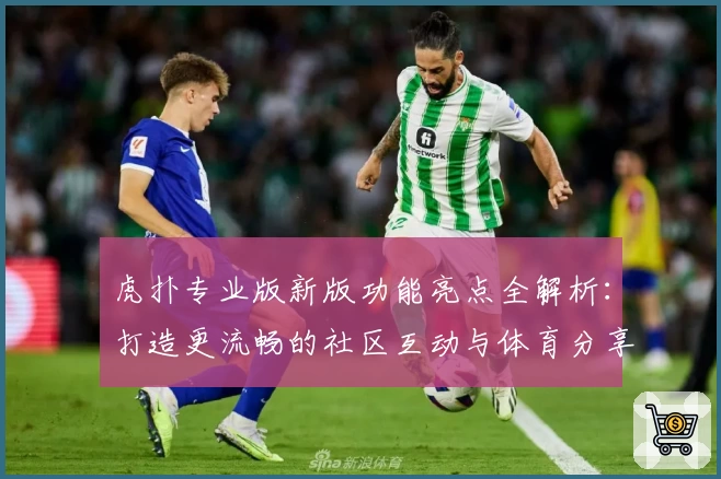 虎扑专业版新版功能亮点全解析：打造更流畅的社区互动与体育分享体验