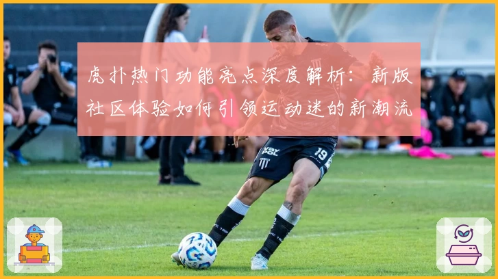 虎扑热门功能亮点深度解析：新版社区体验如何引领运动迷的新潮流