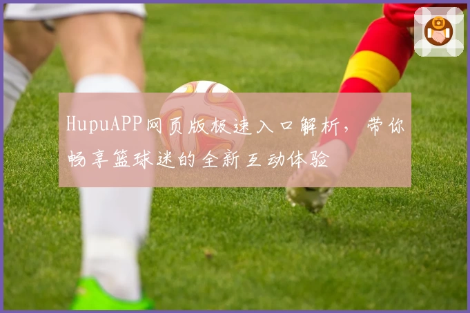 HupuAPP网页版极速入口解析，带你畅享篮球迷的全新互动体验