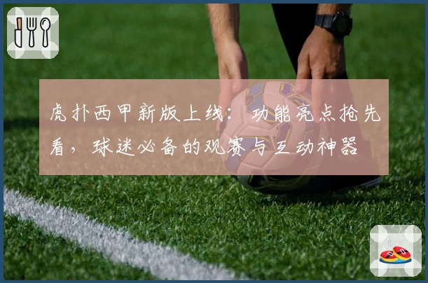 虎扑西甲新版上线：功能亮点抢先看，球迷必备的观赛与互动神器