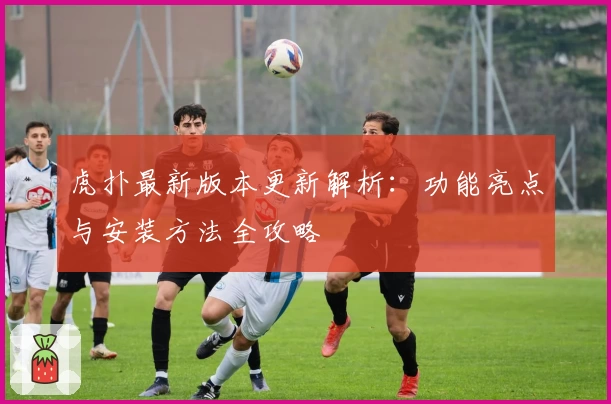 虎扑最新版本更新解析：功能亮点与安装方法全攻略