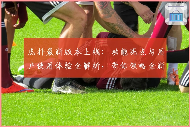 虎扑最新版本上线：功能亮点与用户使用体验全解析，带你领略全新社区魅力